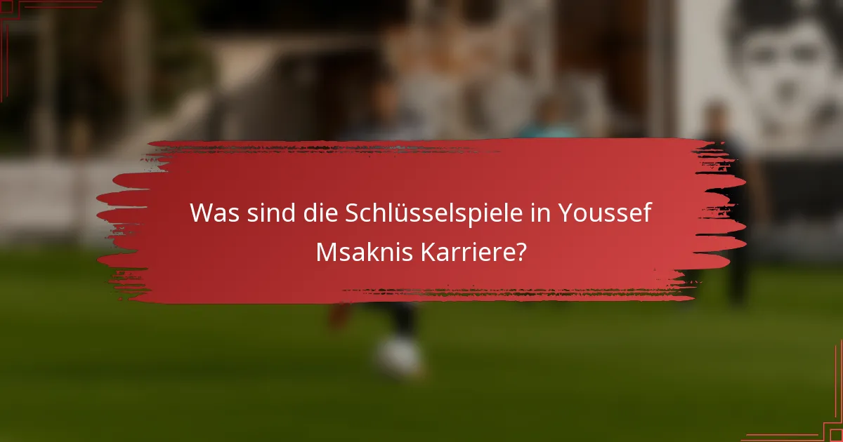 Was sind die Schlüsselspiele in Youssef Msaknis Karriere?