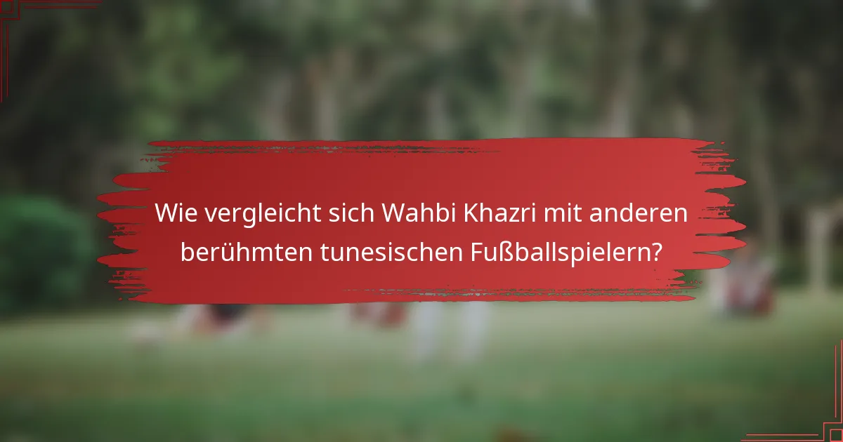 Wie vergleicht sich Wahbi Khazri mit anderen berühmten tunesischen Fußballspielern?